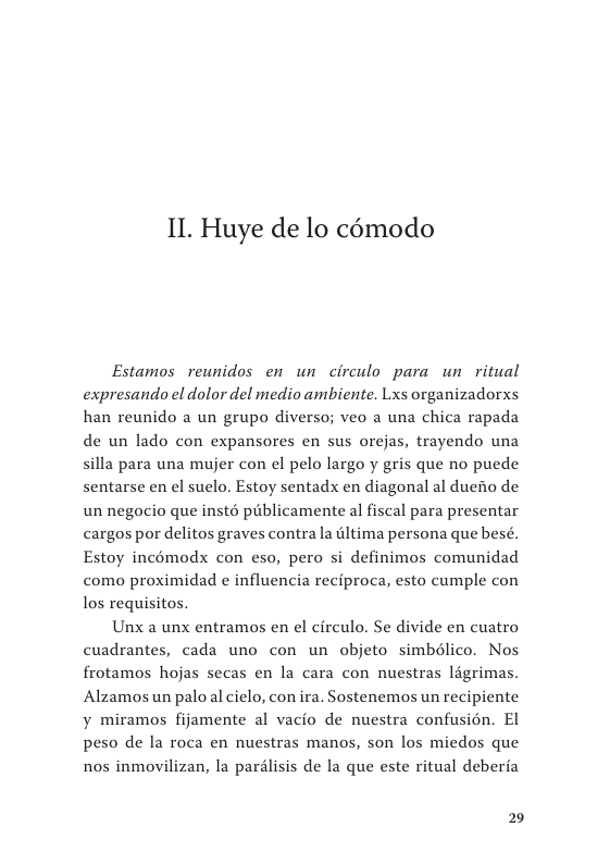 II. Huye de lo cémodo  Estamos reunidos en un circulo para un ritual expresando el dolor del medio ambiente. Lxs organizadorxs han reunido a un grupo diverso; veo a una chica rapada de un lado con expansores en sus orejas, trayendo una silla para una mujer con el pelo largo y gris que no puede sentarse en el suelo. Estoy sentadx en diagonal al duefio de un negocio que insté publicamente al fiscal para presentar cargos por delitos graves contra la dltima persona que besé. Estoy incémodx con eso, pero si definimos comunidad como proximidad e influencia reciproca, esto cumple con los requisitos.  Unx a unx entramos en el circulo. Se divide en cuatro cuadrantes, cada uno con un objeto simbélico. Nos frotamos hojas secas en la cara con nuestras ldgrimas. Alzamos un palo al cielo, con ira. Sostenemos un recipiente y miramos fijamente al vacio de nuestra confusién. El peso de la roca en nuestras manos, son los miedos que nos inmovilizan, la parilisis de la que este ritual deberfa  2 